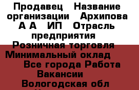 Продавец › Название организации ­ Архипова А.А., ИП › Отрасль предприятия ­ Розничная торговля › Минимальный оклад ­ 6 000 - Все города Работа » Вакансии   . Вологодская обл.,Череповец г.